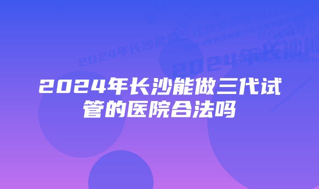 2024年长沙能做三代试管的医院合法吗