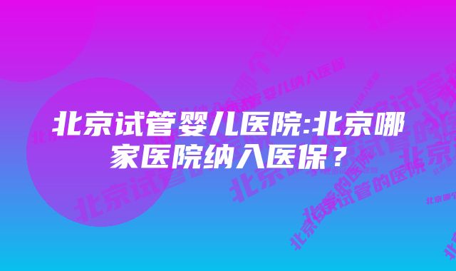 北京试管婴儿医院:北京哪家医院纳入医保？