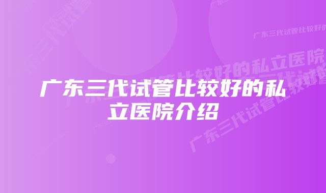 广东三代试管比较好的私立医院介绍