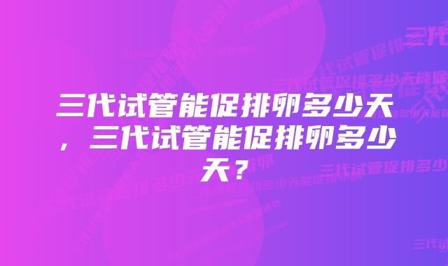 三代试管能促排卵多少天，三代试管能促排卵多少天？