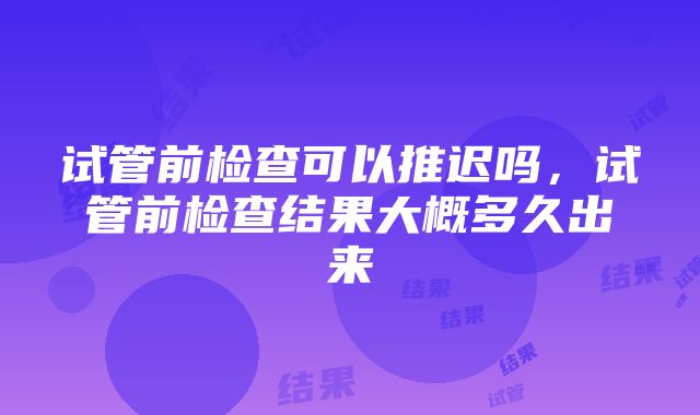 试管前检查可以推迟吗，试管前检查结果大概多久出来