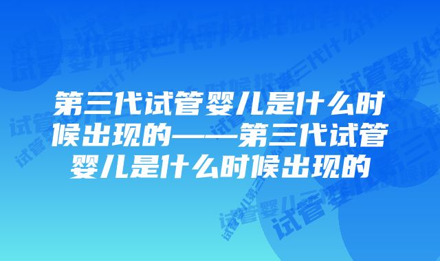 第三代试管婴儿是什么时候出现的——第三代试管婴儿是什么时候出现的