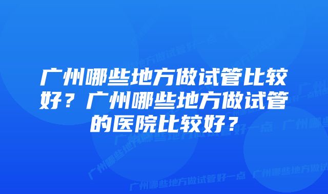 广州哪些地方做试管比较好？广州哪些地方做试管的医院比较好？