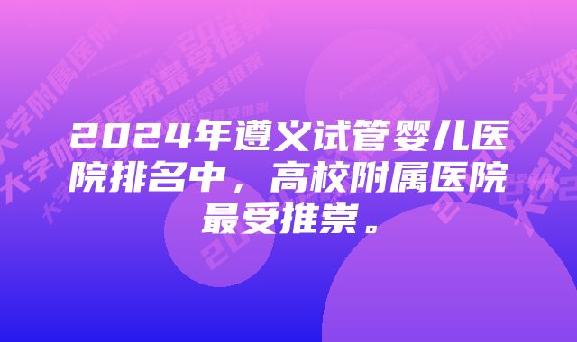 2024年遵义试管婴儿医院排名中，高校附属医院最受推崇。