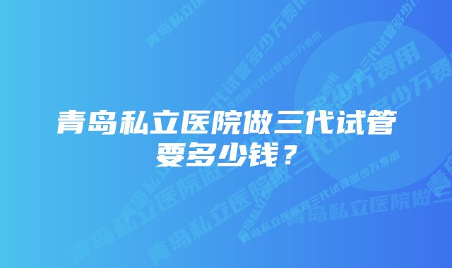 青岛私立医院做三代试管要多少钱？