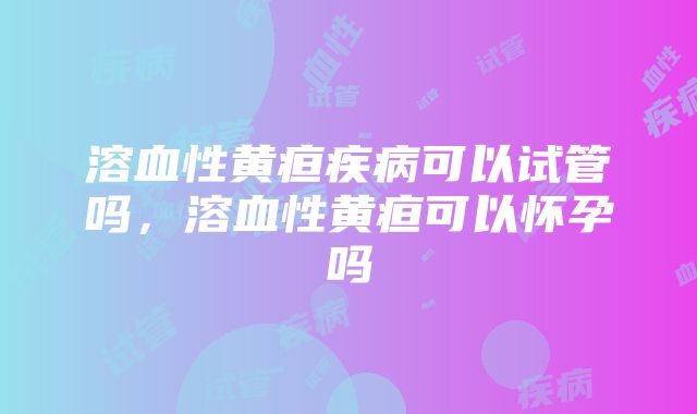 溶血性黄疸疾病可以试管吗，溶血性黄疸可以怀孕吗