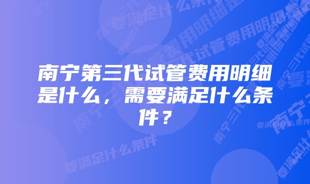 南宁第三代试管费用明细是什么，需要满足什么条件？