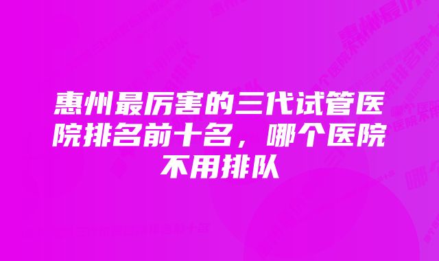 惠州最厉害的三代试管医院排名前十名，哪个医院不用排队