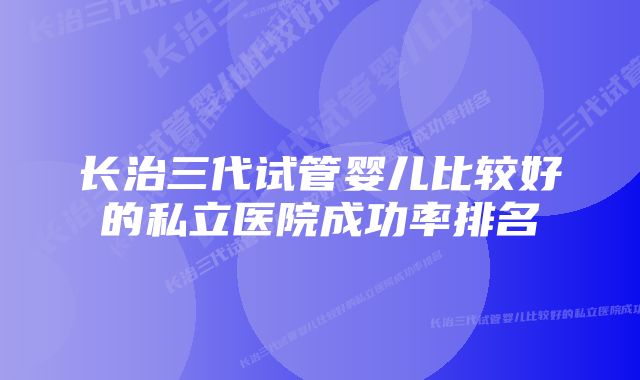 长治三代试管婴儿比较好的私立医院成功率排名