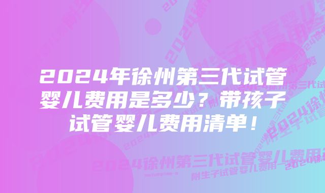 2024年徐州第三代试管婴儿费用是多少？带孩子试管婴儿费用清单！