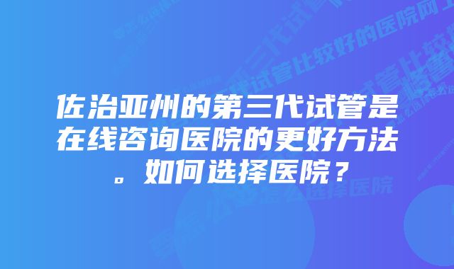 佐治亚州的第三代试管是在线咨询医院的更好方法。如何选择医院？