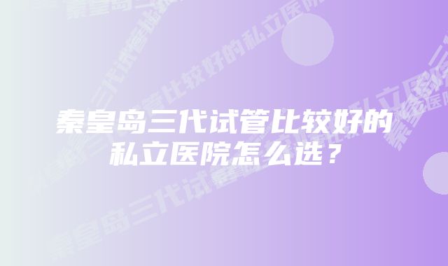 秦皇岛三代试管比较好的私立医院怎么选？