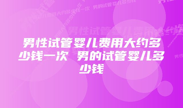 男性试管婴儿费用大约多少钱一次 男的试管婴儿多少钱