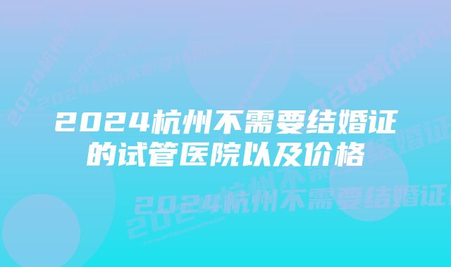 2024杭州不需要结婚证的试管医院以及价格