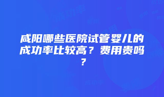 咸阳哪些医院试管婴儿的成功率比较高？费用贵吗？