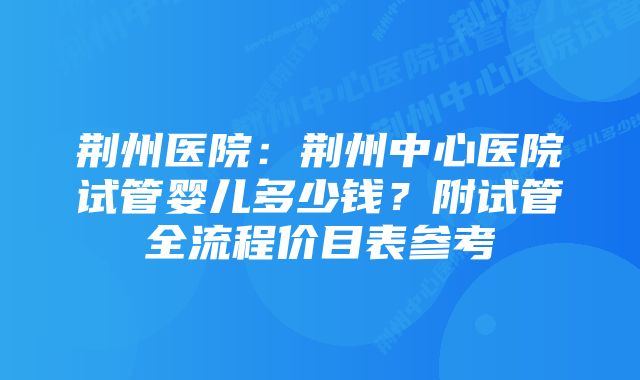 荆州医院：荆州中心医院试管婴儿多少钱？附试管全流程价目表参考