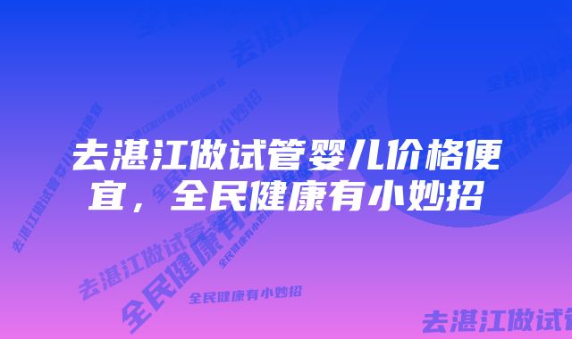 去湛江做试管婴儿价格便宜，全民健康有小妙招