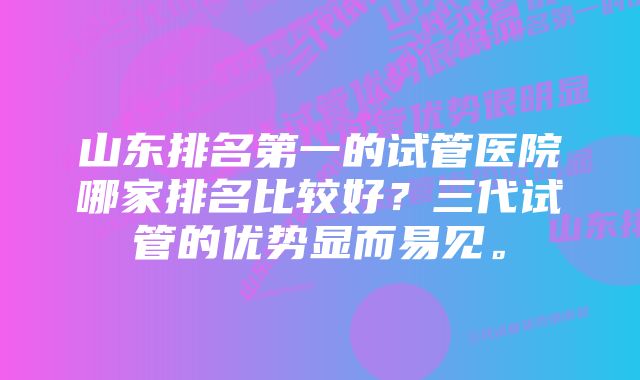 山东排名第一的试管医院哪家排名比较好？三代试管的优势显而易见。