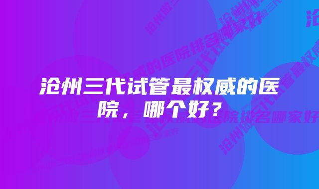 沧州三代试管最权威的医院，哪个好？