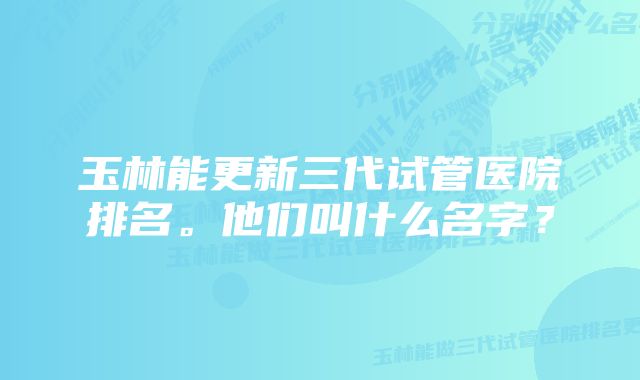 玉林能更新三代试管医院排名。他们叫什么名字？