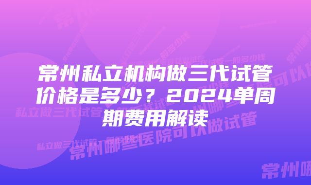 常州私立机构做三代试管价格是多少？2024单周期费用解读