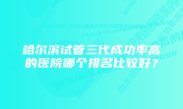 哈尔滨试管三代成功率高的医院哪个排名比较好？