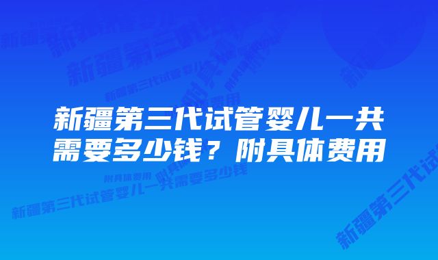 新疆第三代试管婴儿一共需要多少钱？附具体费用