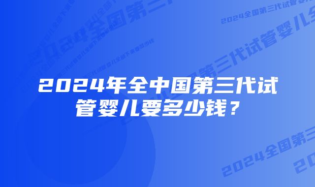 2024年全中国第三代试管婴儿要多少钱？