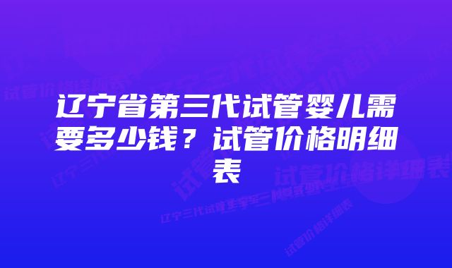 辽宁省第三代试管婴儿需要多少钱？试管价格明细表