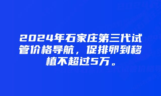 2024年石家庄第三代试管价格导航，促排卵到移植不超过5万。