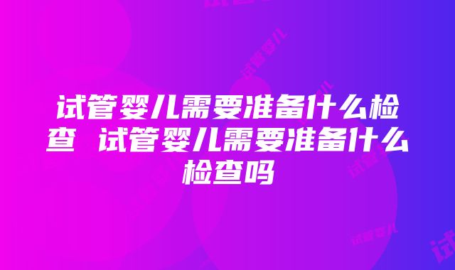 试管婴儿需要准备什么检查 试管婴儿需要准备什么检查吗