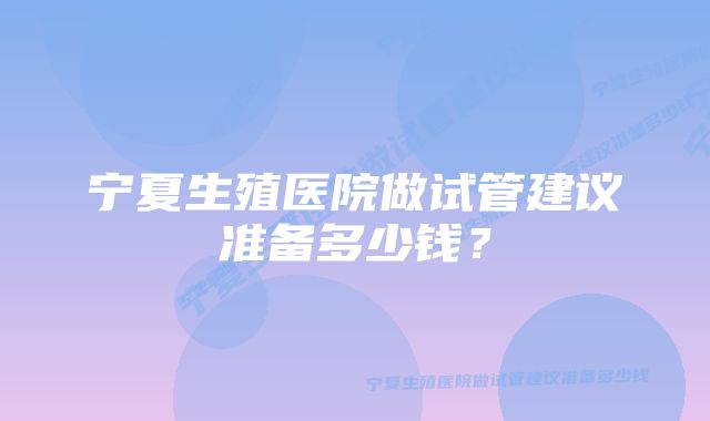 宁夏生殖医院做试管建议准备多少钱？