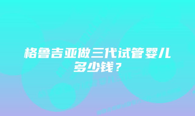 格鲁吉亚做三代试管婴儿多少钱？