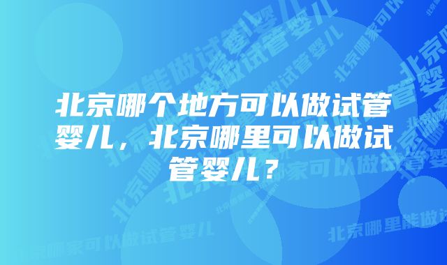 北京哪个地方可以做试管婴儿，北京哪里可以做试管婴儿？