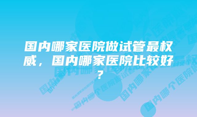 国内哪家医院做试管最权威，国内哪家医院比较好？