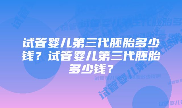 试管婴儿第三代胚胎多少钱？试管婴儿第三代胚胎多少钱？