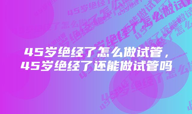 45岁绝经了怎么做试管，45岁绝经了还能做试管吗