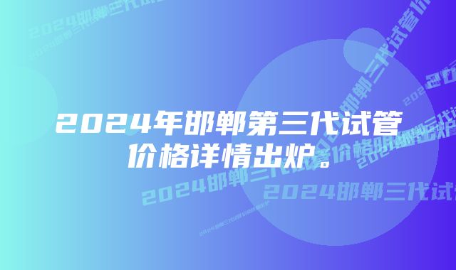 2024年邯郸第三代试管价格详情出炉。