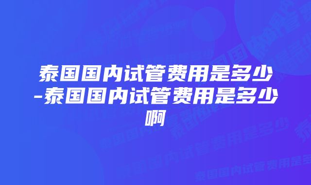 泰国国内试管费用是多少-泰国国内试管费用是多少啊