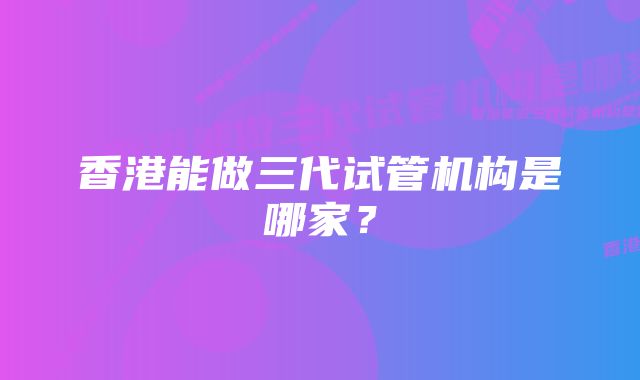 香港能做三代试管机构是哪家？