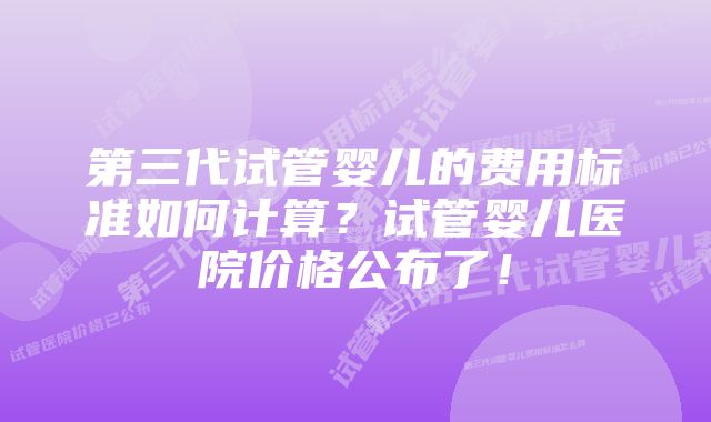 第三代试管婴儿的费用标准如何计算？试管婴儿医院价格公布了！