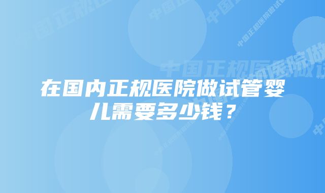 在国内正规医院做试管婴儿需要多少钱？