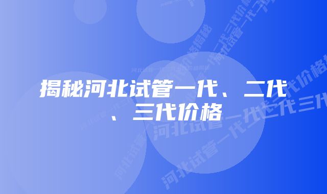 揭秘河北试管一代、二代、三代价格