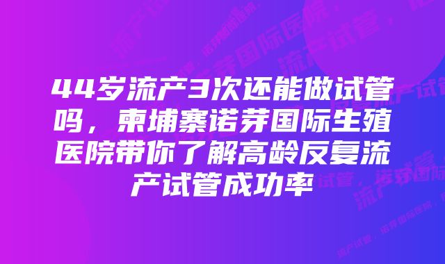 44岁流产3次还能做试管吗，柬埔寨诺芽国际生殖医院带你了解高龄反复流产试管成功率