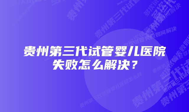 贵州第三代试管婴儿医院失败怎么解决？