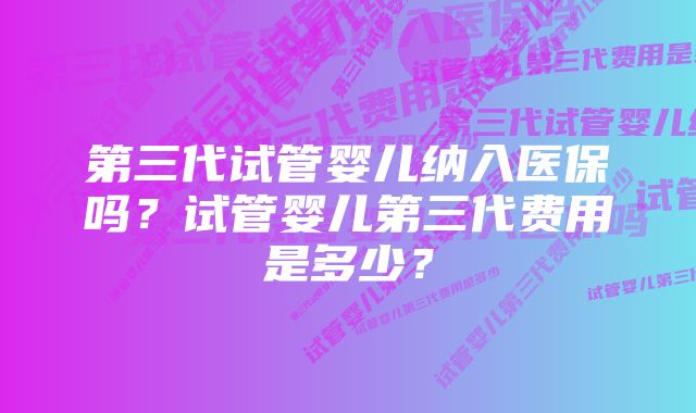 第三代试管婴儿纳入医保吗？试管婴儿第三代费用是多少？