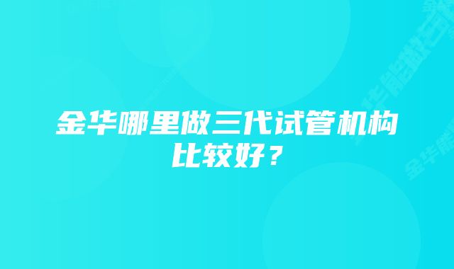 金华哪里做三代试管机构比较好？