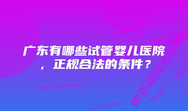 广东有哪些试管婴儿医院，正规合法的条件？