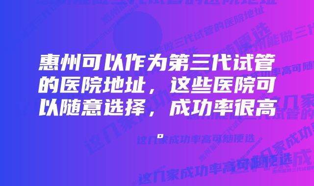 惠州可以作为第三代试管的医院地址，这些医院可以随意选择，成功率很高。