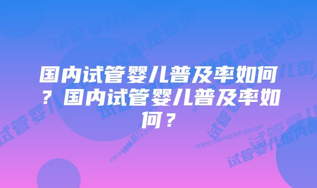 国内试管婴儿普及率如何？国内试管婴儿普及率如何？